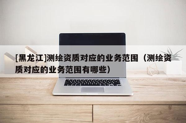 [黑龍江]測繪資質對應的業務范圍（測繪資質對應的業務范圍有哪些）