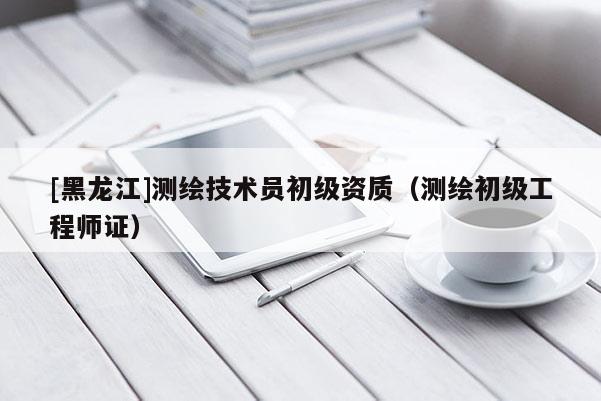 [黑龍江]測繪技術員初級資質（測繪初級工程師證）