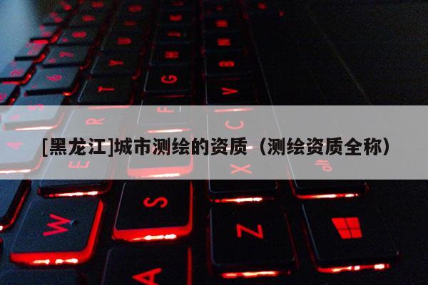 [黑龍江]城市測繪的資質（測繪資質全稱）