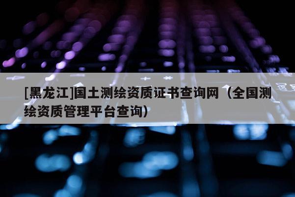 [黑龍江]國土測繪資質證書查詢網（全國測繪資質管理平臺查詢）