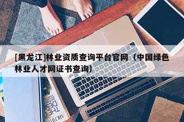 [黑龍江]林業資質查詢平臺官網（中國綠色林業人才網證書查詢）