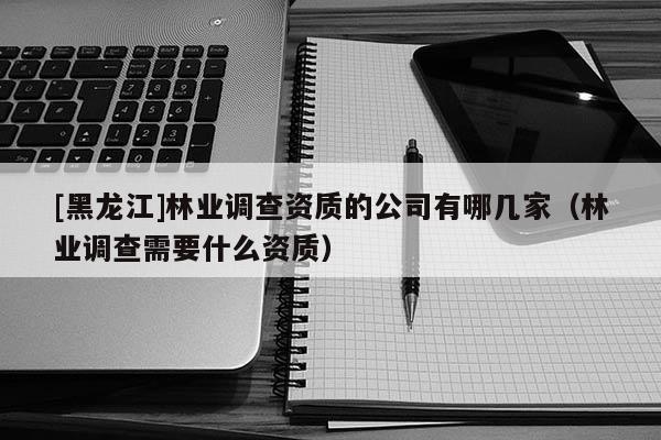 [黑龍江]林業調查資質的公司有哪幾家（林業調查需要什么資質）