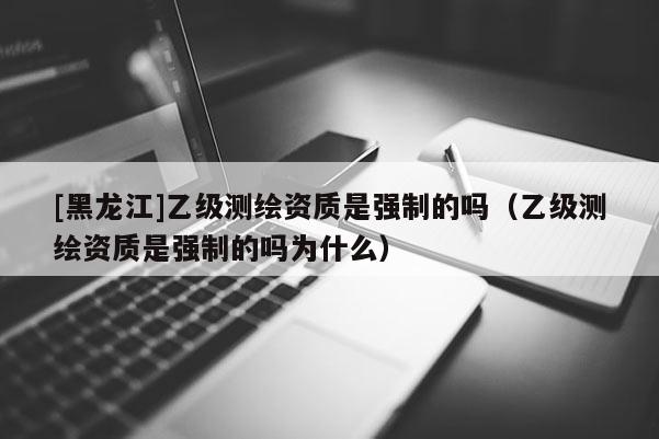 [黑龍江]乙級測繪資質是強制的嗎（乙級測繪資質是強制的嗎為什么）