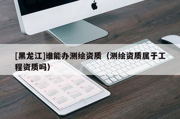 [黑龍江]誰能辦測繪資質(zhì)（測繪資質(zhì)屬于工程資質(zhì)嗎）