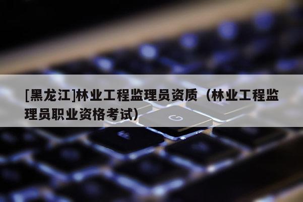[黑龍江]林業工程監理員資質（林業工程監理員職業資格考試）