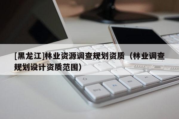 [黑龍江]林業(yè)資源調(diào)查規(guī)劃資質(zhì)（林業(yè)調(diào)查規(guī)劃設(shè)計資質(zhì)范圍）