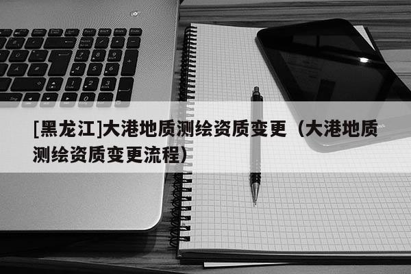 [黑龍江]大港地質測繪資質變更（大港地質測繪資質變更流程）