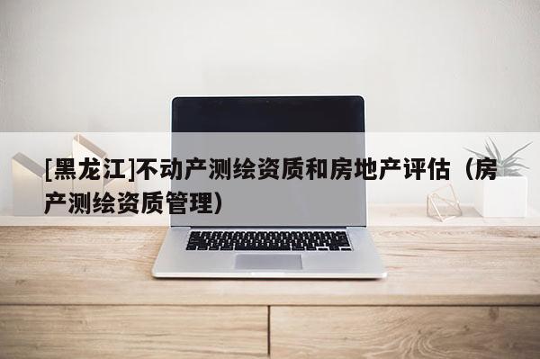 [黑龍江]不動產測繪資質和房地產評估（房產測繪資質管理）