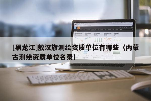 [黑龍江]敖漢旗測繪資質單位有哪些（內蒙古測繪資質單位名錄）