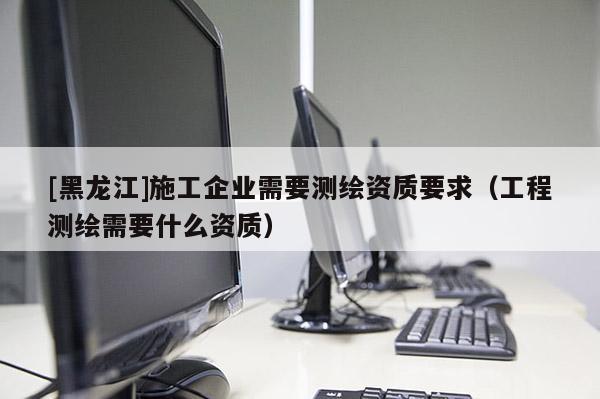 [黑龍江]施工企業需要測繪資質要求（工程測繪需要什么資質）