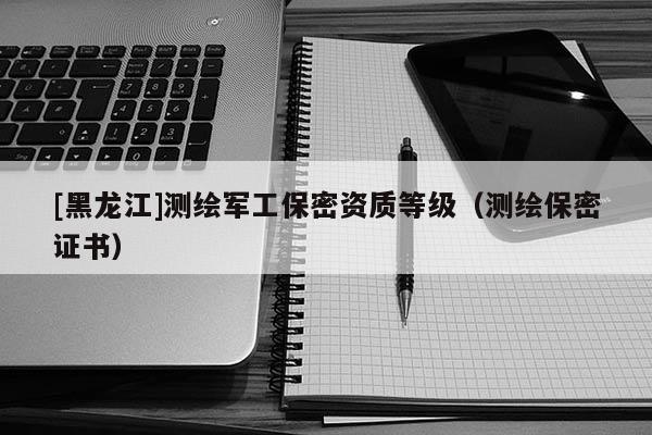 [黑龍江]測繪軍工保密資質等級（測繪保密證書）