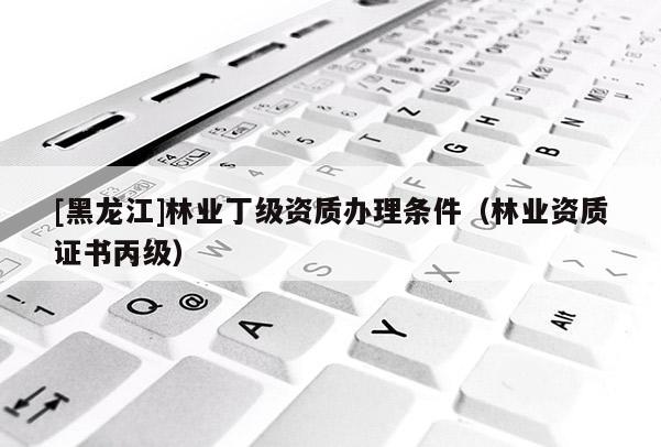 [黑龍江]林業丁級資質辦理條件（林業資質證書丙級）