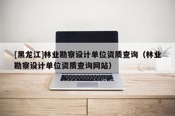 [黑龍江]林業勘察設計單位資質查詢（林業勘察設計單位資質查詢網站）