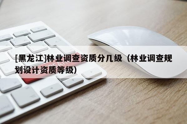 [黑龍江]林業(yè)調(diào)查資質(zhì)分幾級（林業(yè)調(diào)查規(guī)劃設(shè)計資質(zhì)等級）