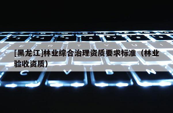 [黑龍江]林業綜合治理資質要求標準（林業驗收資質）