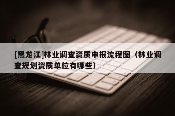 [黑龍江]林業調查資質申報流程圖（林業調查規劃資質單位有哪些）