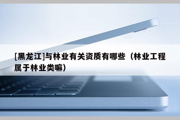 [黑龍江]與林業有關資質有哪些（林業工程屬于林業類嘛）