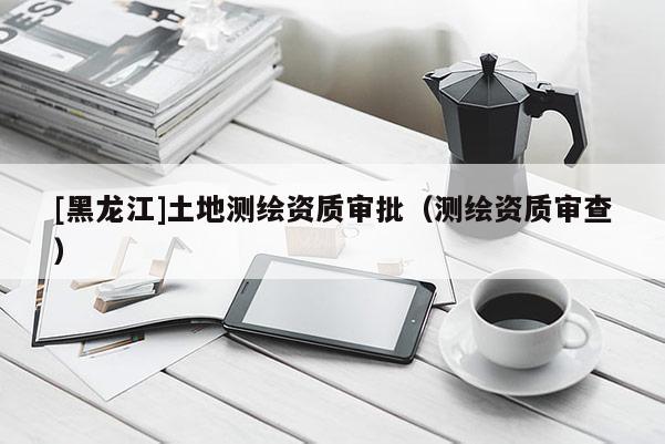 [黑龍江]土地測繪資質審批（測繪資質審查）