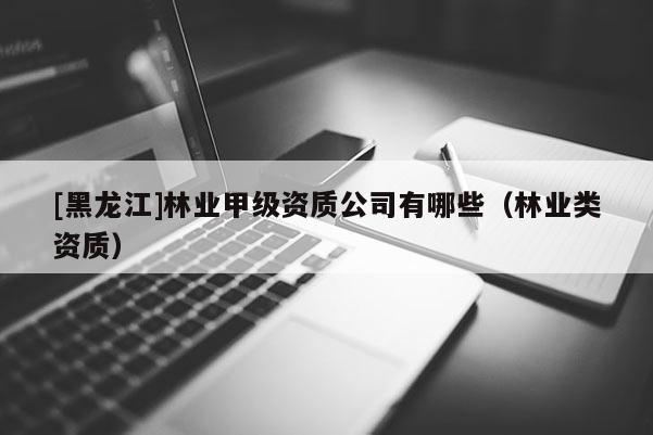 [黑龍江]林業(yè)甲級資質(zhì)公司有哪些（林業(yè)類資質(zhì)）
