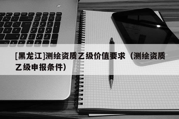 [黑龍江]測繪資質乙級價值要求（測繪資質乙級申報條件）