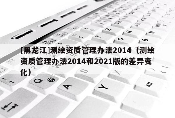 [黑龍江]測繪資質管理辦法2014（測繪資質管理辦法2014和2021版的差異變化）