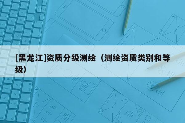 [黑龍江]資質分級測繪（測繪資質類別和等級）