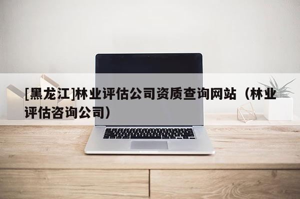 [黑龍江]林業評估公司資質查詢網站（林業評估咨詢公司）
