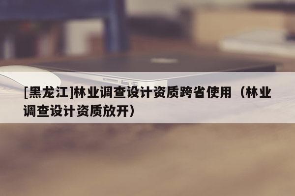 [黑龍江]林業調查設計資質跨省使用（林業調查設計資質放開）
