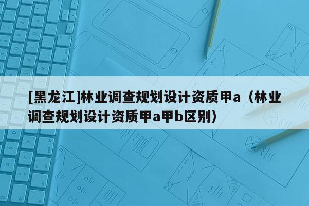[黑龍江]林業調查規劃設計資質甲a（林業調查規劃設計資質甲a甲b區別）