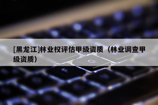 [黑龍江]林業權評估甲級資質（林業調查甲級資質）