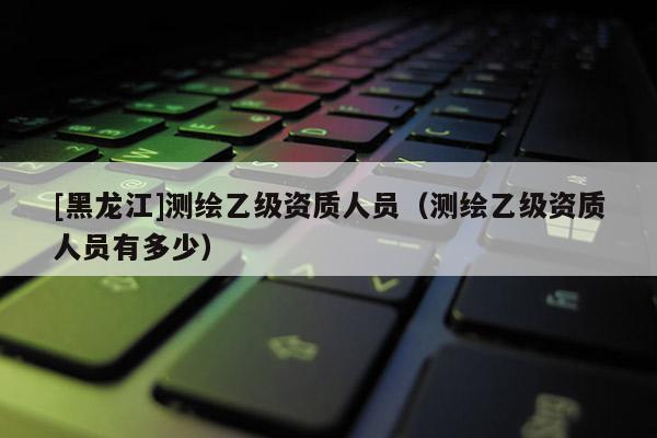 [黑龍江]測繪乙級資質人員（測繪乙級資質人員有多少）