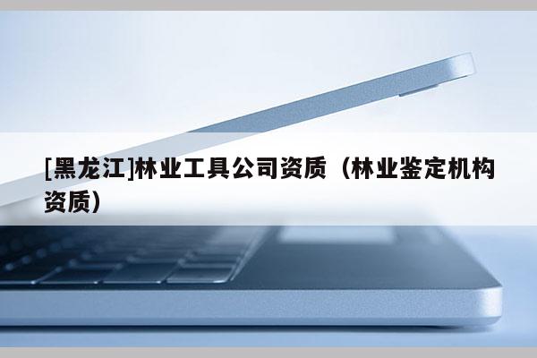 [黑龍江]林業工具公司資質（林業鑒定機構資質）