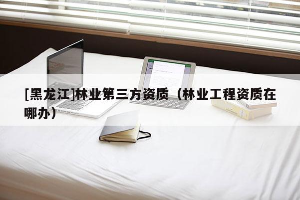 [黑龍江]林業第三方資質（林業工程資質在哪辦）