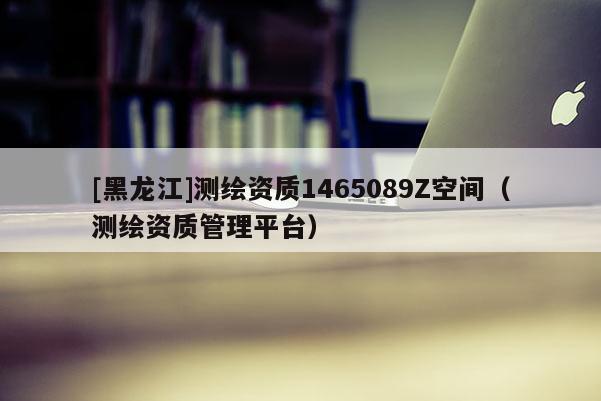 [黑龍江]測繪資質1465089Z空間（測繪資質管理平臺）