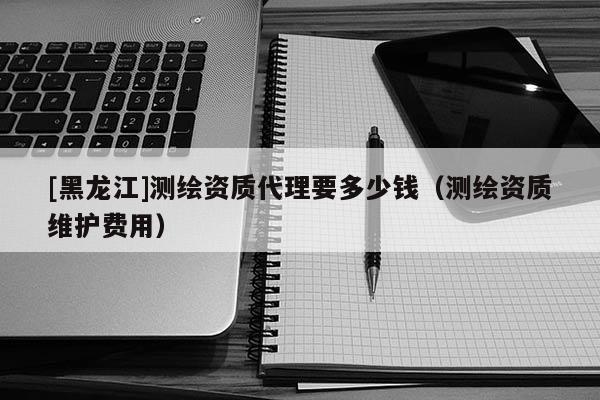 [黑龍江]測(cè)繪資質(zhì)代理要多少錢（測(cè)繪資質(zhì)維護(hù)費(fèi)用）