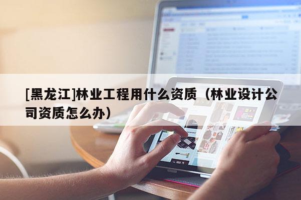 [黑龍江]林業工程用什么資質（林業設計公司資質怎么辦）
