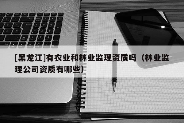 [黑龍江]有農業和林業監理資質嗎（林業監理公司資質有哪些）
