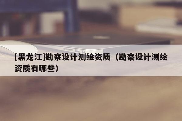[黑龍江]勘察設計測繪資質（勘察設計測繪資質有哪些）
