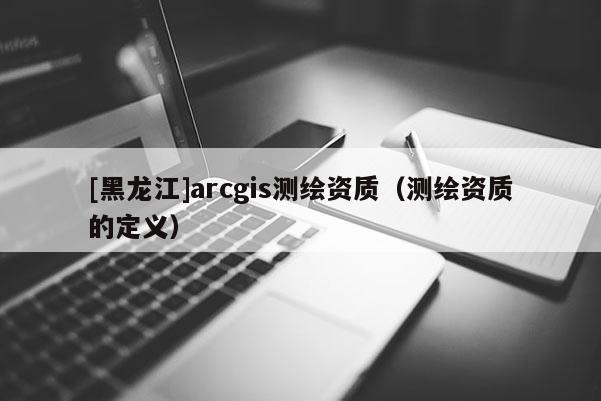 [黑龍江]arcgis測繪資質（測繪資質的定義）