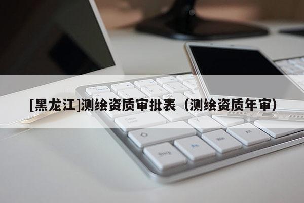 [黑龍江]測繪資質審批表（測繪資質年審）