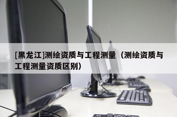 [黑龍江]測繪資質與工程測量（測繪資質與工程測量資質區別）