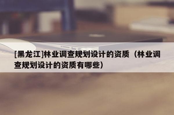 [黑龍江]林業調查規劃設計的資質（林業調查規劃設計的資質有哪些）