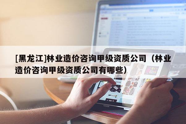 [黑龍江]林業造價咨詢甲級資質公司（林業造價咨詢甲級資質公司有哪些）