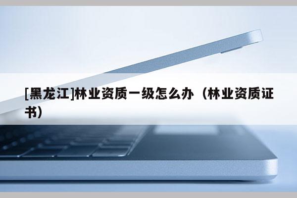[黑龍江]林業(yè)資質(zhì)一級(jí)怎么辦（林業(yè)資質(zhì)證書）