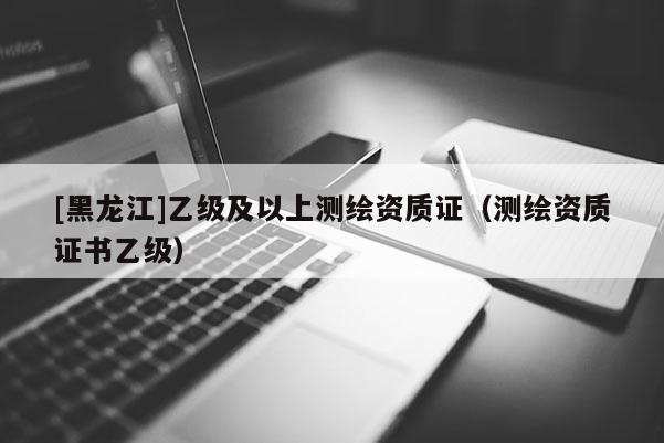 [黑龍江]乙級(jí)及以上測(cè)繪資質(zhì)證（測(cè)繪資質(zhì)證書(shū)乙級(jí)）