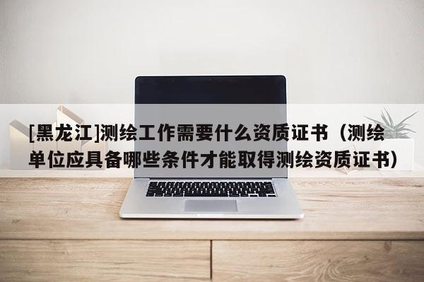 [黑龍江]測繪工作需要什么資質證書（測繪單位應具備哪些條件才能取得測繪資質證書）