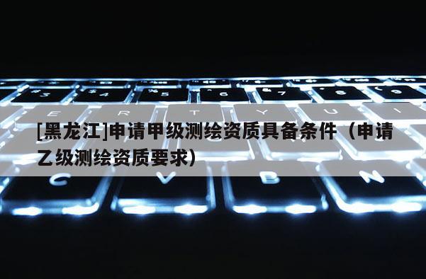 [黑龍江]申請甲級測繪資質具備條件（申請乙級測繪資質要求）
