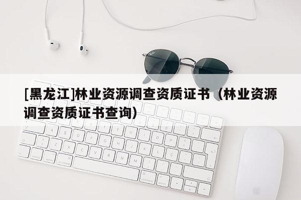 [黑龍江]林業(yè)資源調查資質證書（林業(yè)資源調查資質證書查詢）