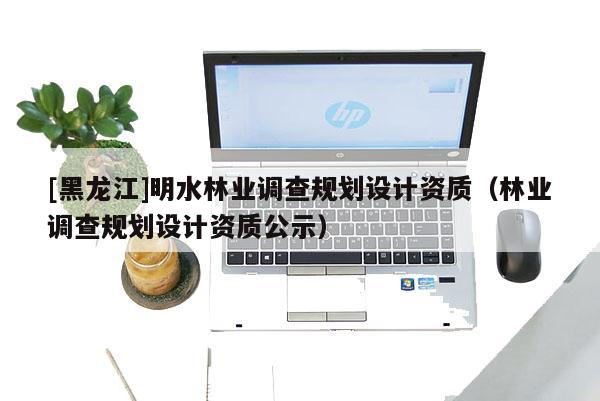 [黑龍江]明水林業調查規劃設計資質（林業調查規劃設計資質公示）