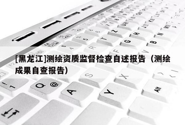 [黑龍江]測繪資質監督檢查自述報告（測繪成果自查報告）